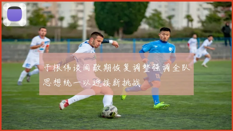 于根伟谈间歇期恢复调整强调全队思想统一以迎接新挑战