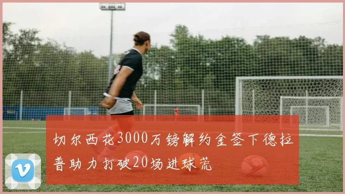 切尔西花3000万镑解约金签下德拉普助力打破20场进球荒