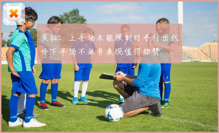莫拉：上半场未能限制对手付出代价下半场不放弃表现值得称赞