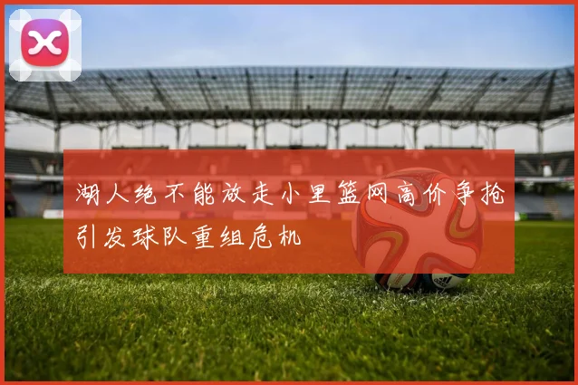 湖人绝不能放走小里篮网高价争抢引发球队重组危机