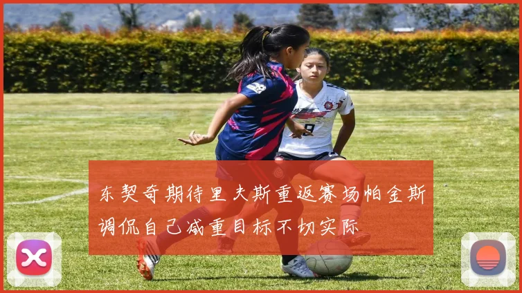 东契奇期待里夫斯重返赛场帕金斯调侃自己减重目标不切实际