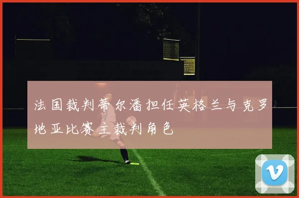 法国裁判蒂尔潘担任英格兰与克罗地亚比赛主裁判角色