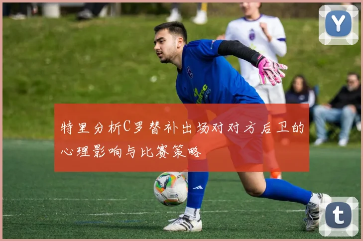 特里分析C罗替补出场对对方后卫的心理影响与比赛策略