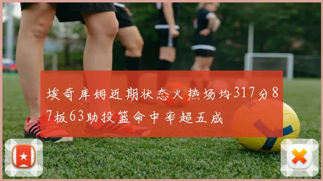 埃奇库姆近期状态火热场均317分87板63助投篮命中率超五成