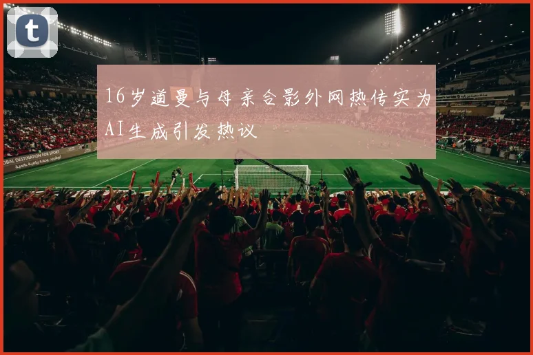 16岁道曼与母亲合影外网热传实为AI生成引发热议