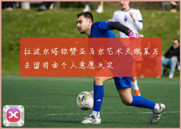 拉波尔塔称赞亚马尔艺术天赋莱万去留将由个人意愿决定