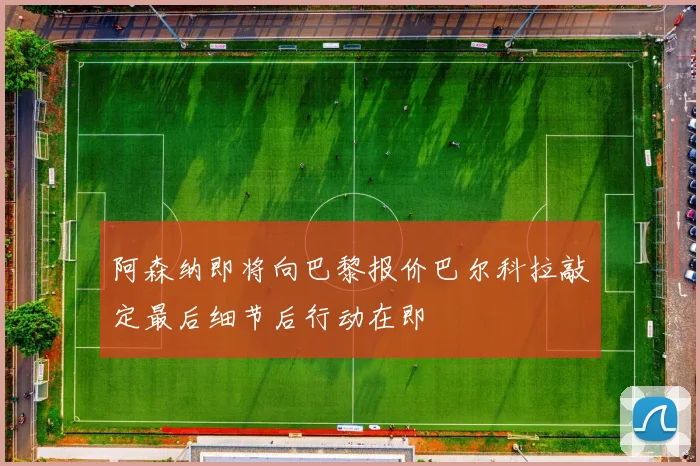 阿森纳即将向巴黎报价巴尔科拉敲定最后细节后行动在即