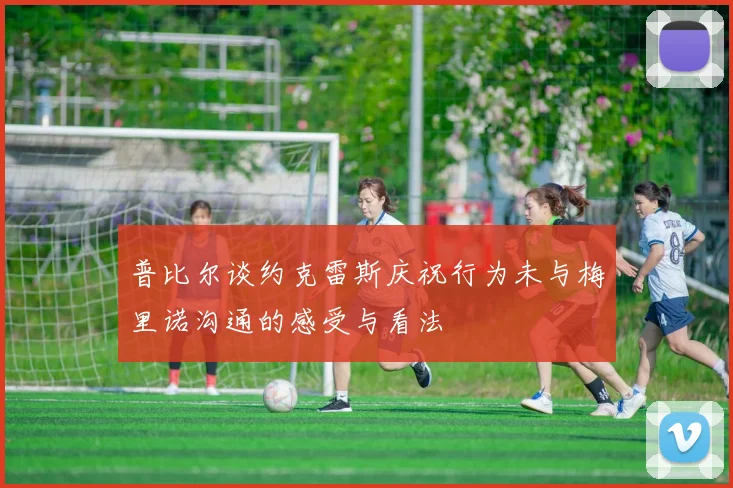普比尔谈约克雷斯庆祝行为未与梅里诺沟通的感受与看法