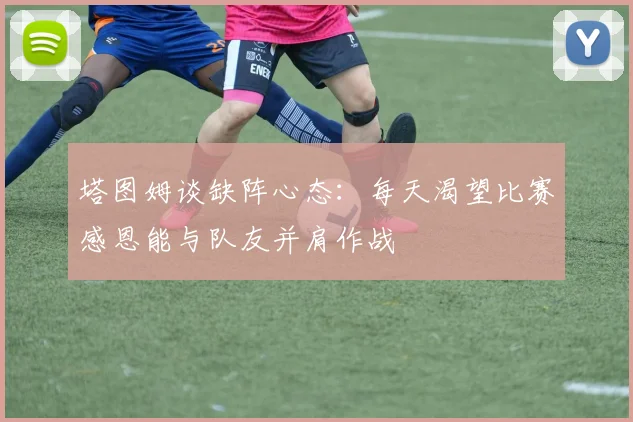 塔图姆谈缺阵心态：每天渴望比赛感恩能与队友并肩作战