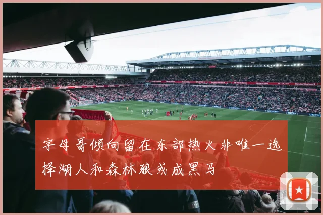 字母哥倾向留在东部热火非唯一选择湖人和森林狼或成黑马