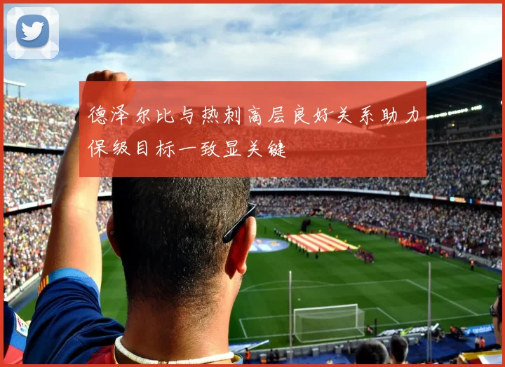 德泽尔比与热刺高层良好关系助力保级目标一致显关键