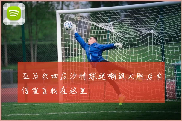 亚马尔回应沙特球迷嘲讽大胜后自信宣言我在这里