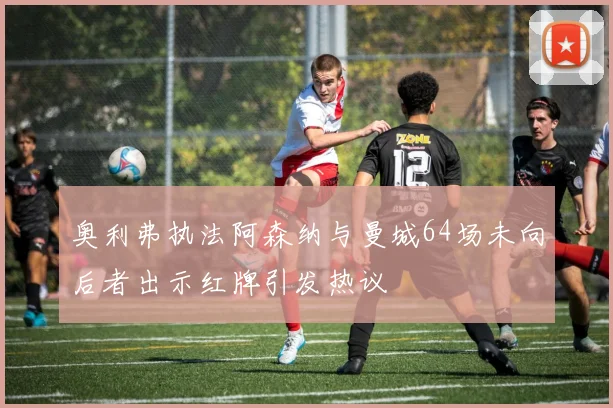 奥利弗执法阿森纳与曼城64场未向后者出示红牌引发热议