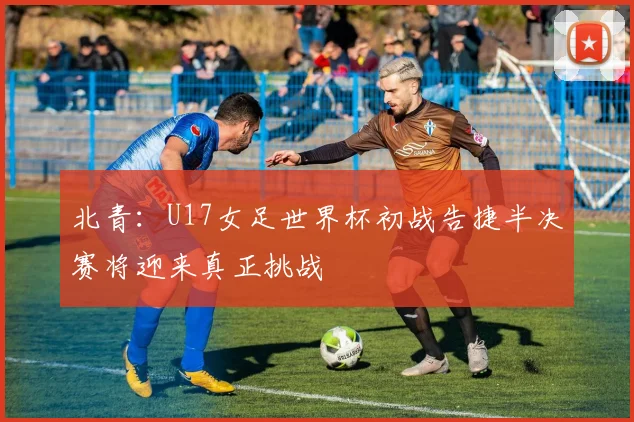 北青：U17女足世界杯初战告捷半决赛将迎来真正挑战