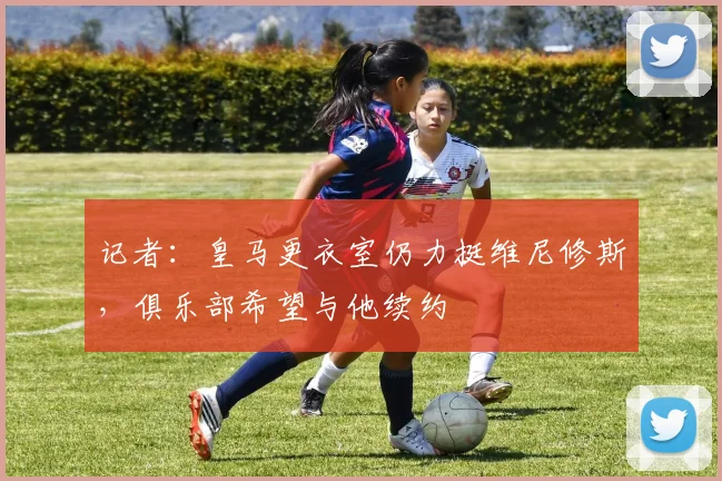 记者：皇马更衣室仍力挺维尼修斯，俱乐部希望与他续约