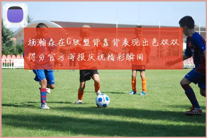 杨瀚森在G联盟背靠背表现出色双双得分官方海报庆祝精彩瞬间