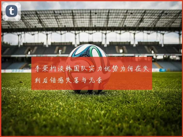 李荣杓谈韩国队实力优势为何在失利后倍感失落与无奈