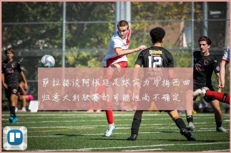 萨拉赫谈阿根廷足球实力与梅西回归意大利联赛的可能性尚不确定