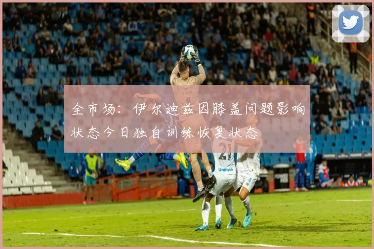 全市场：伊尔迪兹因膝盖问题影响状态今日独自训练恢复状态