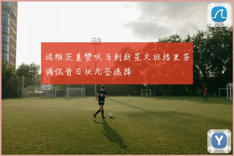 诺维茨基赞叹马刺新星文班格里芬调侃昔日状元签选择