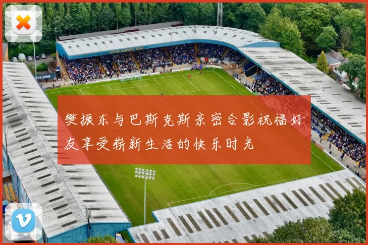 樊振东与巴斯克斯亲密合影祝福好友享受崭新生活的快乐时光
