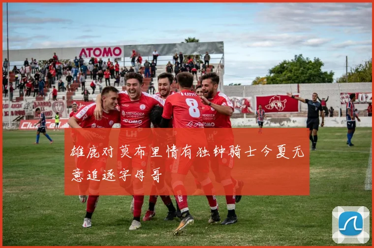 雄鹿对莫布里情有独钟骑士今夏无意追逐字母哥