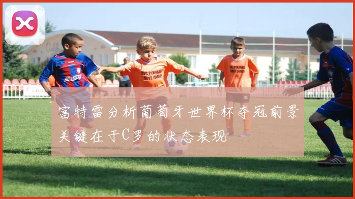 富特雷分析葡萄牙世界杯夺冠前景关键在于C罗的状态表现