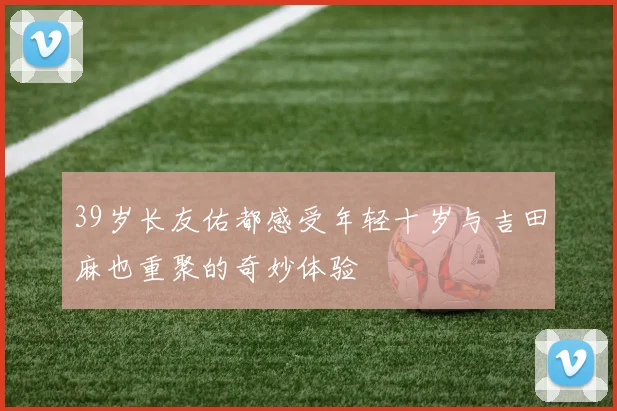 39岁长友佑都感受年轻十岁与吉田麻也重聚的奇妙体验