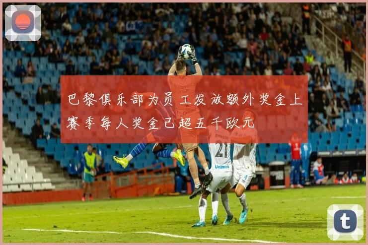 巴黎俱乐部为员工发放额外奖金上赛季每人奖金已超五千欧元