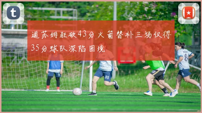道苏姆狂砍43分火箭替补三场仅得35分球队深陷困境