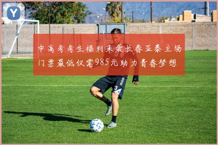 中高考考生福利来袭长春亚泰主场门票最低仅需985元助力青春梦想