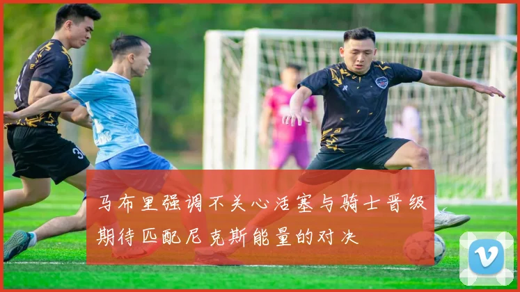 马布里强调不关心活塞与骑士晋级期待匹配尼克斯能量的对决